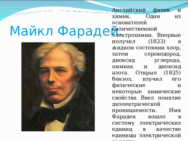 Английский физик и химик. Один из основателей количественной электрохимии. Впервые получил (1823) в жидком состоянии хлор, затем сероводород, диоксид углерода, аммиак и диоксид азота. Открыл (1825) бензол, изучил его физические и некоторые химические свойства Ввел понятие диэлектрической проницаемости. Имя Фарадея вошло в систему электрических единиц в качестве единицы электрической емкости. Майкл Фарадей. 