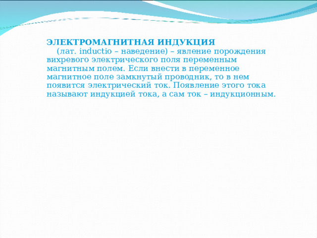 ЭЛЕКТРОМАГНИТНАЯ ИНДУКЦИЯ  (лат. inductio – наведение) – явление порождения вихревого электрического поля переменным магнитным полем. Если внести в переменное магнитное поле замкнутый проводник, то в нем появится электрический ток. Появление этого тока называют индукцией тока, а сам ток – индукционным. 