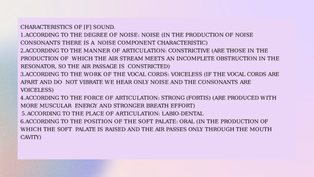 CHARACTERISTICS  OF  [F]  SOUND. ACCORDING  TO  THE  DEGREE  OF  NOISE:  NOISE  (IN  THE  PRODUCTION  OF  NOISE  CONSONANTS  THERE  IS  A  NOISE  COMPONENT  CHARACTERISTIC) ACCORDING TO THE MANNER OF ARTICULATION: CONSTRICTIVE (ARE THOSE IN THE PRODUCTION OF  WHICH  THE  AIR  STREAM  MEETS  AN  INCOMPLETE OBSTRUCTION  IN  THE  RESONATOR, SO THE  AIR  PASSAGE  IS  CONSTRICTED) ACCORDING  TO  THE  WORK  OF  THE  VOCAL  CORDS:  VOICELESS  (IF  THE  VOCAL  CORDS  ARE  APART  AND  DO  NOT  VIBRATE  WE  HEAR  ONLY  NOISE  AND  THE  CONSONANTS  ARE VOICELESS) ACCORDING  TO  THE  FORCE  OF  ARTICULATION: STRONG (FORTIS)  (ARE PRODUCED WITH  MORE  MUSCULAR  ENERGY  AND  STRONGER  BREATH  EFFORT) ACCORDING  TO  THE  PLACE  OF  ARTICULATION:  LABIO-DENTAL ACCORDING  TO  THE  POSITION  OF  THE  SOFT  PALATE: ORAL  (IN  THE  PRODUCTION  OF  WHICH  THE  SOFT  PALATE  IS  RAISED  AND  THE AIR PASSES ONLY  THROUGH  THE  MOUTH  CAVITY) 