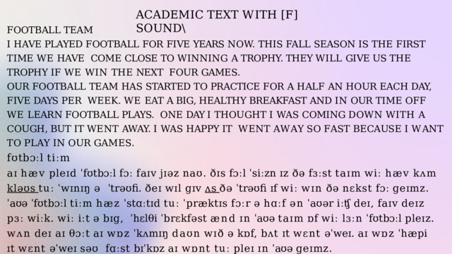 A C A D E M I C  T E X T  W I T H  [ F ]  S O U N D \ FOOTBALL  TEAM I  HAVE  PLAYED  FOOTBALL  FOR  FIVE  YEARS  NOW.  THIS  FALL  SEASON  IS  THE  FIRST  TIME  WE  HAVE  COME CLOSE TO WINNING A TROPHY. THEY WILL GIVE US THE TROPHY IF WE WIN THE NEXT  FOUR  GAMES. OUR  FOOTBALL  TEAM  HAS  STARTED  TO  PRACTICE  FOR  A  HALF  AN  HOUR  EACH  DAY,  FIVE  DAYS  PER  WEEK. WE EAT A BIG, HEALTHY BREAKFAST AND IN OUR TIME OFF WE LEARN FOOTBALL PLAYS.  ONE DAY I THOUGHT I WAS COMING DOWN WITH A COUGH, BUT IT WENT AWAY. I WAS HAPPY IT  W E N T  A W A Y  S O  F A S T  B E C A US E  I  W A N T  T O  P L A Y  I N  O U R  G A M E S . fʊtbɔːl  tiːm aɪ  hæv  pleɪd  ˈfʊtbɔːl  fɔː  faɪv  jɪəz  naʊ.  ðɪs  fɔːl  ˈsiːzn  ɪz  ðə  fɜːst  taɪm  wiː  hæv  kʌm  kləʊs  tuː  ˈwɪnɪŋ  ə  ˈtrəʊfi.  ðeɪ  wɪl  gɪv  ʌs  ðə  ˈtrəʊfi  ɪf  wiː  wɪn  ðə  nɛkst  fɔː  geɪmz. ˈaʊə  ˈfʊtbɔːl  tiːm  hæz  ˈstɑːtɪd  tuː  ˈpræktɪs  fɔːr  ə  hɑːf  ən  ˈaʊər  iːʧ  deɪ,  faɪv  deɪz  pɜː  wiːk.  wiː  iːt  ə  bɪg,  ˈhɛlθi  ˈbrɛkfəst  ænd  ɪn  ˈaʊə  taɪm  ɒf  wiː  lɜːn  ˈfʊtbɔːl  pleɪz. wʌn  deɪ  aɪ  θɔːt  aɪ  wɒz  ˈkʌmɪŋ  daʊn  wɪð  ə  kɒf,  bʌt  ɪt  wɛnt  əˈweɪ.  aɪ  wɒz  ˈhæpi  ɪt  wɛnt  əˈweɪ  səʊ  fɑːst  bɪˈkɒz  aɪ  wɒnt  tuː  pleɪ  ɪn  ˈaʊə  geɪmz. 