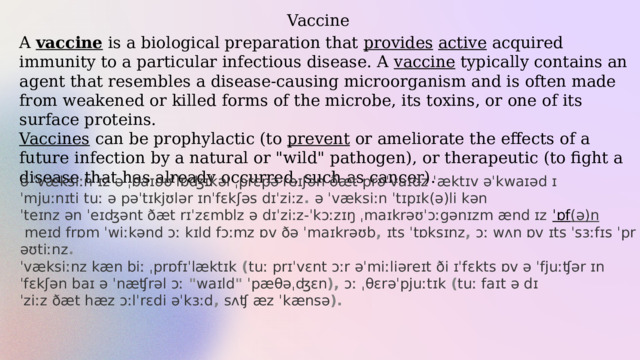 Vaccine A  vaccine  is a biological preparation that provides  active  acquired immunity to a particular infectious disease. A vaccine typically contains an agent that resembles a disease-causing microorganism and is often made from weakened or killed forms of the microbe, its toxins, or one of its surface proteins.  Vaccines can be prophylactic (to prevent or ameliorate the effects of a future infection by a natural or 
