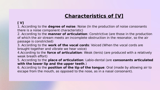 Characteristics of [V] [ V] 1. According to the degree of noise : Noise (In the production of noise consonants there is a noise component characteristic) 2. According to the manner of articulation : Constrictive (are those in the production of which the air stream meets an incomplete obstruction in the resonator, so the air passage is constricted) 3. According to the work of the vocal cords : Voiced (When the vocal cords are brought together and vibrate we hear voice) 4.According to the force of articulation : Weak (lenis) (are produced with a relatively weak breath effort) 5. According to the place of articulation : Labio-dental (are  consonants articulated with the lower lip and the upper teeth .) 6. According to the position of the tip of the tongue : Oral (made by allowing air to escape from the mouth, as opposed to the nose, as in a nasal consonant). 