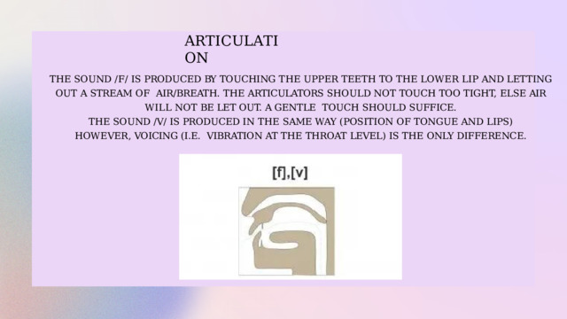A R T I C U L A T I O N THE  SOUND  /F/  IS  PRODUCED  BY  TOUCHING  THE  UPPER  TEETH  TO  THE  LOWER  LIP  AND  LETTING  OUT  A  STREAM  OF  AIR/BREATH. THE ARTICULATORS SHOULD NOT TOUCH TOO TIGHT, ELSE AIR WILL NOT BE LET OUT. A GENTLE  TOUCH  SHOULD  SUFFICE. THE  SOUND  /V/  IS PRODUCED IN  THE  SAME  WAY  (POSITION  OF  TONGUE  AND  LIPS)  HOWEVER,  VOICING (I.E.  VIBRATION  AT  THE  THROAT  LEVEL)  IS  THE  ONLY  DIFFERENCE. 