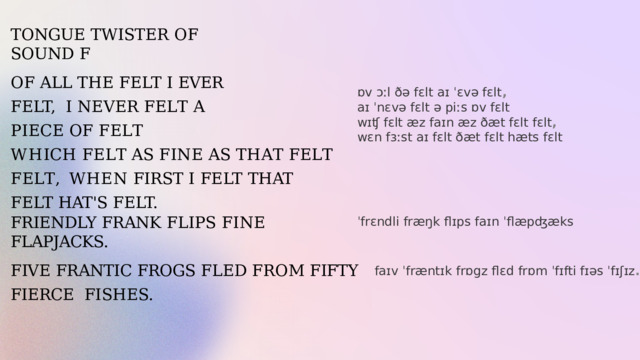 TONGUE  TWISTER  OF  SOUND  F OF  ALL  THE  FELT  I EVER FELT,  I  N E V E R  F E L T  A  P I E C E  O F  F E L T W H I C H  F E L T  A S  F I N E  A S  T H A T  F E L T  F E L T , WHEN  FIRST  I  FELT  THAT  FELT  HAT'S  FELT. ɒv ɔːl ðə fɛlt aɪ ˈɛvə fɛlt , aɪ ˈnɛvə fɛlt ə piːs ɒv fɛlt  wɪʧ fɛlt æz faɪn æz ðæt fɛlt fɛlt ,   wɛn fɜːst aɪ fɛlt ðæt fɛlt hæts fɛlt FRIENDLY  FRANK  FLIPS  FINE  FLAPJACKS. ˈfrɛndli fræŋk flɪps faɪn ˈflæpʤæks   FIVE  FRANTIC  FROGS  FLED  FROM  FIFTY  FIERCE  FISHES. faɪv ˈfræntɪk frɒgz flɛd frɒm ˈfɪfti fɪəs ˈfɪʃɪz . 