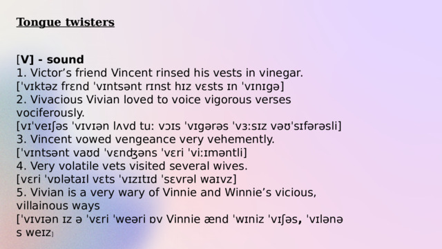 Tongue twisters [ V] - sound 1. Victor’s friend Vincent rinsed his vests in vinegar.  [ˈvɪktəz frɛnd ˈvɪntsənt rɪnst hɪz vɛsts ɪn ˈvɪnɪgə] 2. Vivacious Vivian loved to voice vigorous verses vociferously. [vɪˈveɪʃəs ˈvɪvɪən lʌvd tuː vɔɪs ˈvɪgərəs ˈvɜːsɪz vəʊˈsɪfərəsli] 3. Vincent vowed vengeance very vehemently. [ˈvɪntsənt vaʊd ˈvɛnʤəns ˈvɛri ˈviːɪməntli] 4. Very volatile vets visited several wives.  [vɛri ˈvɒlətaɪl vɛts ˈvɪzɪtɪd ˈsɛvrəl waɪvz] 5. Vivian is a very wary of Vinnie and Winnie’s vicious, villainous ways [ˈvɪvɪən ɪz ə ˈvɛri ˈweəri ɒv Vinnie ænd ˈwɪniz ˈvɪʃəs ,  ˈvɪlənəs weɪz ] 