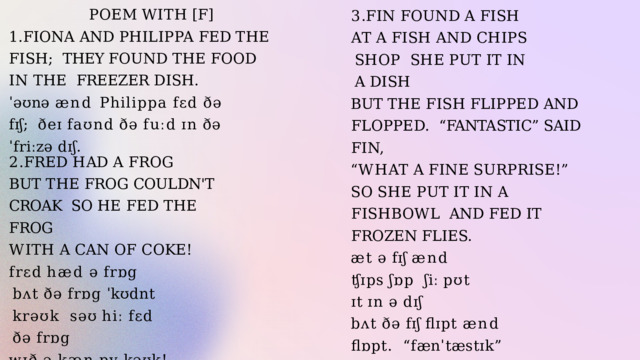 POEM  WITH  [F] 1.FIONA  AND  PHILIPPA  FED  THE  FISH;  THEY FOUND THE FOOD IN THE  FREEZER  DISH. ˈəʊnə ænd Philippa fɛd ðə fɪʃ;  ðeɪ  faʊnd  ðə  fuːd  ɪn  ðə  ˈfriːzə  dɪʃ. 3 . F I N  F O U N D  A  F I S H A T  A  F I S H  A N D  C H I P S  S H O P S H E  P U T  I T  I N  A  D I S H BUT  THE  FISH  FLIPPED  AND  FLOPPED.  “FANTASTIC”  SAID  FIN, “ W H A T  A  F I N E  S U R P R I S E ! ” S O  S H E  P U T  I T  I N  A  F I S H B O W L AND  FED  IT  FROZEN  FLIES. æt  ə  fɪʃ  ænd  ʧɪps  ʃɒp  ʃiː  pʊt  ɪt  ɪn  ə  dɪʃ bʌt  ðə  fɪʃ  flɪpt  ænd  flɒpt.  “fænˈtæstɪk” sɛd fɪn,  “wɒt  ə  faɪn  səˈpraɪz!” səʊ  ʃiː  pʊt  ɪt  ɪn  ə  fishbowl  ænd  fɛd  ɪt  ˈfrəʊzn  flaɪz. 2 . F R E D  H A D  A  F R O G BUT  THE  FROG  COULDN'T  CROAK  SO  HE  FED  THE  FROG W I T H  A  C A N  O F  C O K E ! frɛd  hæd  ə  frɒg bʌt  ðə  frɒg  ˈkʊdnt  krəʊk  səʊ  hiː  fɛd  ðə  frɒg wɪð  ə  kæn  ɒv  kəʊk! 
