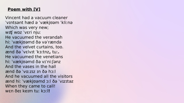 Poem with [V] Vincent had a vacuum cleaner ˈvɪntsənt hæd ə ˈvækjʊəm ˈkliːnə Which was very new; wɪʧ wɒz ˈvɛri njuː He vacuumed the verandah hiː ˈvækjʊəmd ðə vəˈrændə And the velvet curtains, too. ænd ðə ˈvɛlvɪt ˈkɜːtnz ,  tuː . He vacuumed the venetians hiː ˈvækjʊəmd ðə vɪˈniːʃənz And the vases in the hall ænd ðə ˈvɑːzɪz ɪn ðə hɔːl And he vacuumed all the visitors ænd hiː ˈvækjʊəmd ɔːl ðə ˈvɪzɪtəz When they came to call! wɛn ðeɪ keɪm tuː kɔːl ! 