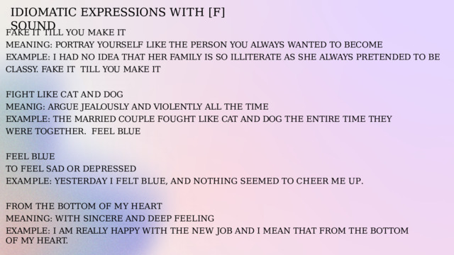 IDIOMATIC  EXPRESSIONS  WITH  [F]  SOUND F A K E  I T  T I L L  Y O U  M A K E  I T MEANING:  PORTRAY  YOURSELF  LIKE  THE  PERSON  YOU  ALWAYS  WANTED  TO  BECOME EXAMPLE:  I  HAD  NO  IDEA  THAT  HER  FAMILY  IS SO  ILLITERATE  AS  SHE  ALWAYS  PRETENDED  TO  BE  CLASSY.  FAKE  IT  TILL  YOU  MAKE  IT F I G H T  L I K E  C A T  A N D  D O G MEANIG:  ARGUE  JEALOUSLY  AND VIOLENTLY  ALL  THE  TIME EXAMPLE:  THE  MARRIED  COUPLE  FOUGHT  LIKE  CAT  AND  DOG  THE  ENTIRE  TIME  THEY  WERE  TOGETHER.  FEEL  BLUE FEEL  BLUE T O  F EEL  S A D  O R  D E P R E SS E D E X A M P L E :  Y E S T E R D A Y  I  F E L T  B L U E ,  A N D  N O T H I N G  S EE M E D  T O  C H EE R  M E  U P . F R O M  T H E  B O TT O M  O F  M Y  H E A R T MEANING:  WITH  SINCERE  AND  DEEP  FEELING EXAMPLE:  I  AM  REALLY  HAPPY  WITH  THE  NEW  JOB  AND  I  MEAN  THAT  FROM  THE  BOTTOM  OF  MY  HEART. 