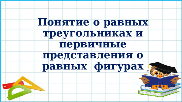 Понятие о равных треугольниках и первичные представления о равных фигурах Организационный момент. Девиз урока: “Никогда не беритесь за последующее, не усвоив предыдущее”.  
