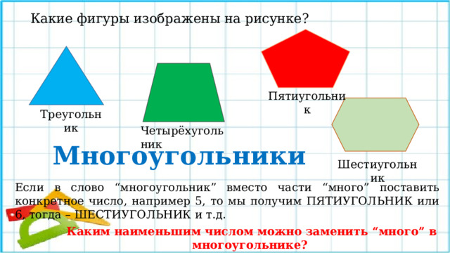Какие фигуры изображены на рисунке? Пятиугольник Треугольник Четырёхугольник Многоугольники Шестиугольник Все данные фигуры можно назвать одним словом – МНОГОУГОЛЬНИКИ. Слово “многоугольник” указывает на то, что у всех фигур этого семейства “много углов”. Заметьте, сколько углов, столько и сторон. Если в слово “многоугольник” вместо части “много” поставить конкретное число, например 5, то мы получим ПЯТИУГОЛЬНИК или 6, тогда – ШЕСТИУГОЛЬНИК и т.д. Каким наименьшим числом можно заменить “много” в многоугольнике?  