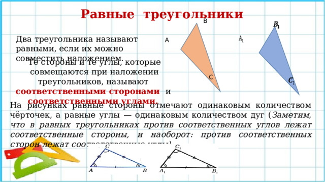 Равные треугольники В   Два треугольника называют равными, если их можно совместить наложением.   А Те стороны и те углы, которые совмещаются при наложении треугольников, называют соответственными сторонами и соответственными углами. С   На рисунках равные стороны отмечают одинаковым количеством чёрточек, а равные углы — одинаковым количеством дуг ( Заметим, что в равных треугольниках против соответственных углов лежат соответственные стороны, и наоборот: против соответственных сторон лежат соответственные углы). 18 
