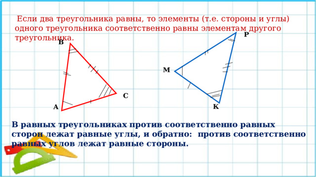  Если два треугольника равны, то элементы (т.е. стороны и углы) одного треугольника соответственно равны элементам другого треугольника.  Р В М С К А В равных треугольниках против соответственно равных сторон лежат равные углы, и обратно:  против соответственно равных углов лежат равные стороны.  