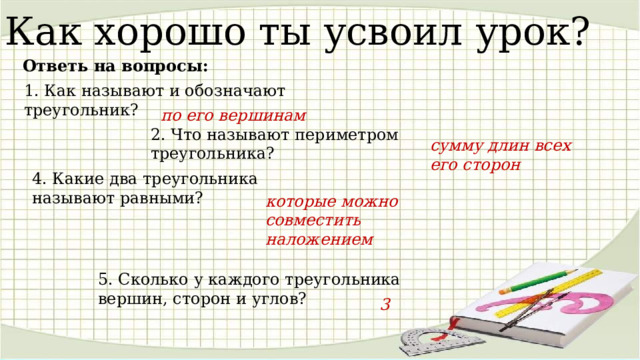 Как хорошо ты усвоил урок? Ответь на вопросы: 1. Как называют и обозначают треугольник? по его вершинам 2. Что называют периметром треугольника? сумму длин всех его сторон 4. Какие два треугольника называют равными? которые можно совместить наложением 5. Сколько у каждого треугольника вершин, сторон и углов? 3 