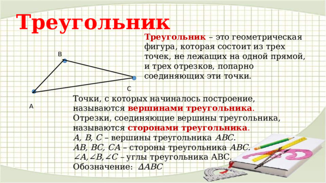Треугольник Треугольник   – это геометрическая фигура, которая состоит из трех точек, не лежащих на одной прямой, и трех отрезков, попарно соединяющих эти точки. В С Точки, с которых начиналось построение, называются  вершинами  треугольника . Отрезки, соединяющие вершины треугольника, называются  сторонами треугольника . А, В, С  – вершины треугольника  АВС. АВ, ВС, СА  – стороны треугольника  АВС. ∠ А,∠В,∠С –  углы треугольника АВС. Обозначение: ∆АВС А 
