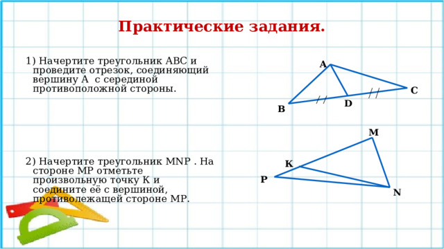 Практические задания.  1) Начертите треугольник АВС и проведите отрезок, соединяющий вершину А с серединой противоположной стороны.      2) Начертите треугольник MNР . На стороне МР отметьте произвольную точку К и соедините её с вершиной, противолежащей стороне МР.   А С D В М К Р N 