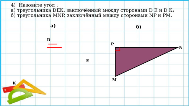 4) Назовите угол :  а) треугольника DЕК, заключённый между сторонами D Е и D К;  б) треугольника МNP, заключённый между сторонами NP и РМ.    а) б) D Р  N  Е М К 
