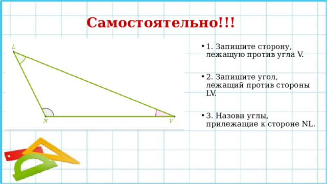 Самостоятельно!!! 1. Запишите сторону, лежащую против угла V. 2. Запишите угол, лежащий против стороны LV. 3. Назови углы, прилежащие к стороне NL. 