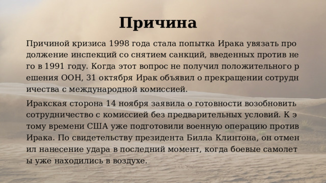 Причина Причиной кризиса 1998 года стала попытка Ирака увязать продолжение инспекций со снятием санкций, введенных против него в 1991 году. Когда этот вопрос не получил положительного решения ООН, 31 октября Ирак объявил о прекращении сотрудничества с международной комиссией. Иракская сторона 14 ноября заявила о готовности возобновить сотрудничество с комиссией без предварительных условий. К этому времени США уже подготовили военную операцию против Ирака. По свидетельству президента Билла Клинтона, он отменил нанесение удара в последний момент, когда боевые самолеты уже находились в воздухе. 