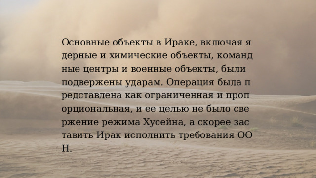 Основные объекты в Ираке, включая ядерные и химические объекты, командные центры и военные объекты, были подвержены ударам. Операция была представлена как ограниченная и пропорциональная, и ее целью не было свержение режима Хусейна, а скорее заставить Ирак исполнить требования ООН. 
