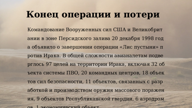 Конец операции и потери Командование Вооруженных сил США и Великобритании в зоне Персидского залива 20 декабря 1998 года объявило о завершении операции «Лис пустыни» против Ирака. В общей сложности авианалетам подверглось 97 целей на территории Ирака, включая 32 объекта системы ПВО, 20 командных центров, 18 объектов сил безопасности, 11 объектов, связанных с разработкой и производством оружия массового поражения, 9 объектов Республиканской гвардии, 6 аэродромов, 1 экономический объект. 
