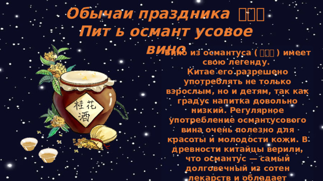 Обычаи праздника 中秋节 Пит ь османт усовое вино Вино из османтуса ( 桂花酒 ) имеет свою легенду. Китае его разрешено употреблять не только взрослым, но и детям, так как градус напитка довольно низкий. Регулярное употребление османтусового вина очень полезно для красоты и молодости кожи. В древности китайцы верили, что османтус — самый долговечный из сотен лекарств и обладает эффектом продления жизни.  