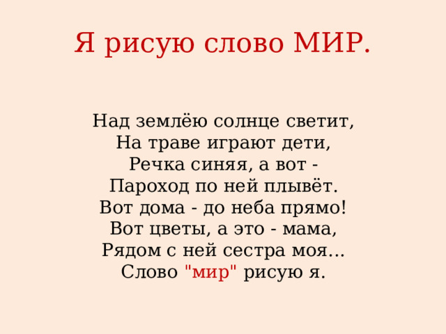 Я рисую слово МИР.   Над землёю солнце светит,  На траве играют дети,  Речка синяя, а вот -  Пароход по ней плывёт.  Вот дома - до неба прямо!  Вот цветы, а это - мама,  Рядом с ней сестра моя...  Слово 