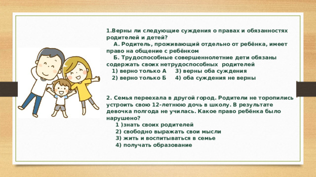 1.Верны ли следующие суждения о правах и обязанностях родителей и детей?  А. Родитель, проживающий отдельно от ребёнка, имеет право на общение с ребёнком  Б. Трудоспособные совершеннолетние дети обязаны содержать своих нетрудоспособных родителей  1) верно только А 3) верны оба суждения  2) верно только Б 4) оба суждения не верны     2. Семья переехала в другой город. Родители не торопились устроить свою 12-летнюю дочь в школу. В результате девочка полгода не училась. Какое право ребёнка было нарушено?  1 )знать своих родителей  2) свободно выражать свои мысли  3) жить и воспитываться в семье  4) получать образование 