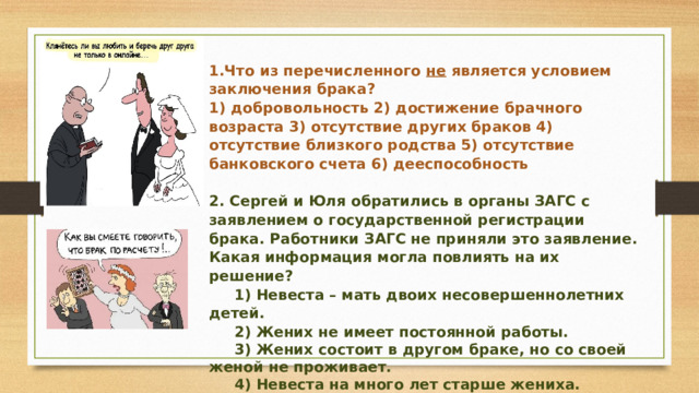 1.Что из перечисленного не является условием заключения брака? 1) добровольность 2) достижение брачного возраста 3) отсутствие других браков 4) отсутствие близкого родства 5) отсутствие банковского счета 6) дееспособность   2. Сергей и Юля обратились в органы ЗАГС с заявлением о государственной регистрации брака. Работники ЗАГС не приняли это заявление. Какая информация могла повлиять на их решение?  1) Невеста – мать двоих несовершеннолетних детей.  2) Жених не имеет постоянной работы.  3) Жених состоит в другом браке, но со своей женой не проживает.  4) Невеста на много лет старше жениха. 