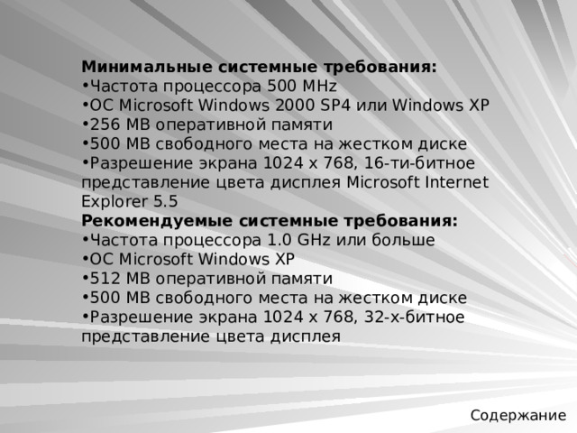 Минимальные системные требования:  Частота процессора 500 MHz ОС Microsoft Windows 2000 SP4 или Windows XP 256 MB оперативной памяти 500 MB свободного места на жестком диске Разрешение экрана 1024 x 768, 16-ти-битное представление цвета дисплея Microsoft Internet Explorer 5.5 Рекомендуемые системные требования:  Частота процессора 1.0 GHz или больше ОС Microsoft Windows XP 512 MB оперативной памяти 500 MB свободного места на жестком диске Разрешение экрана 1024 x 768, 32-х-битное представление цвета дисплея  Содержание 