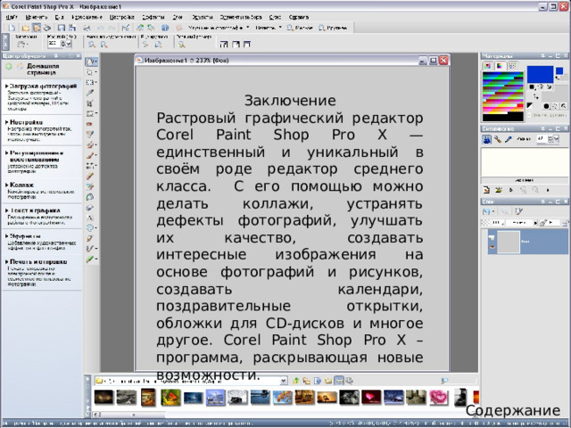 Заключение Растровый графический редактор Corel Paint Shop Pro X — единственный и уникальный в своём роде редактор среднего класса. С его помощью можно делать коллажи, устранять дефекты фотографий, улучшать их качество, создавать интересные изображения на основе фотографий и рисунков, создавать календари, поздравительные открытки, обложки для CD-дисков и многое другое. Corel Paint Shop Pro X – программа, раскрывающая новые возможности. Содержание 