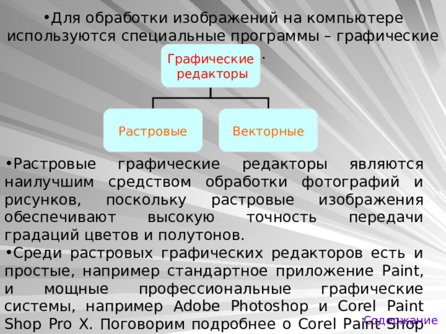 Для обработки изображений на компьютере используются специальные программы – графические редакторы. Графические  редакторы Растровые Векторные Растровые графические редакторы являются наилучшим средством обработки фотографий и рисунков, поскольку растровые изображения обеспечивают высокую точность передачи градаций цветов и полутонов. Среди растровых графических редакторов есть и простые, например стандартное приложение Paint , и мощные профессиональные графические системы, например Adobe Photoshop и Corel Paint Shop Pro X. Поговорим подробнее о Corel Paint Shop Pro X . Содержание 