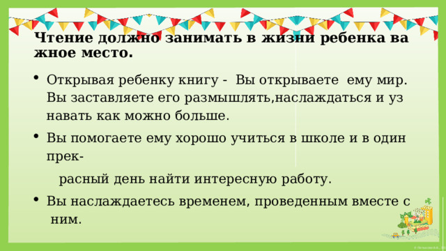  Чтение   должно   занимать   в   жизни   ребенка   важное   место .  Открывая   ребенку   книгу  -  Вы открываете ему   мир. Вы   заставляете   его   размышлять , наслаждаться   и   узнавать   как   можно   больше . Вы   помогаете   ему   хорошо   учиться   в   школе   и   в   один   прек-  расный   день   найти   интересную   работу . Вы   наслаждаетесь   временем ,  проведенным   вместе   с   ним . 