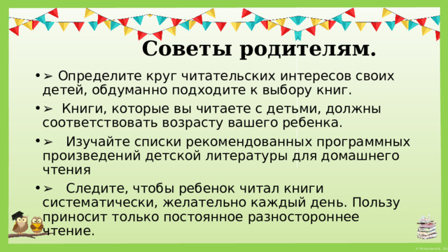   Советы родителям. ➢ Определите круг читательских интересов своих детей, обдуманно подходите к выбору книг. ➢ Книги, которые вы читаете с детьми, должны соответствовать возрасту вашего ребенка. ➢ Изучайте списки рекомендованных программных произведений детской литературы для домашнего чтения ➢ Следите, чтобы ребенок читал книги систематически, желательно каждый день. Пользу приносит только постоянное разностороннее чтение. 