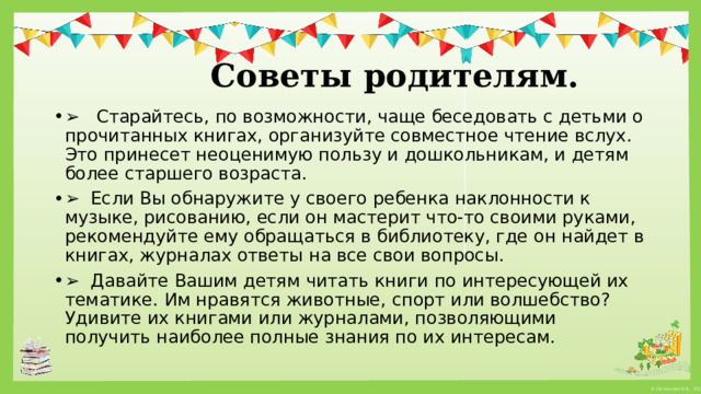   Советы родителям. ➢    Старайтесь, по возможности, чаще беседовать с детьми о прочитанных книгах, организуйте совместное чтение вслух. Это принесет неоценимую пользу и дошкольникам, и детям более старшего возраста. ➢   Если Вы обнаружите у своего ребенка наклонности к музыке, рисованию, если он мастерит что-то своими руками, рекомендуйте ему обращаться в библиотеку, где он найдет в книгах, журналах ответы на все свои вопросы. ➢   Давайте Вашим детям читать книги по интересующей их тематике. Им нравятся животные, спорт или волшебство? Удивите их книгами или журналами, позволяющими получить наиболее полные знания по их интересам. 