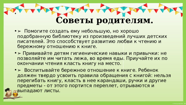 .   Советы родителям. ➢   Помогите создать ему небольшую, но хорошо подобранную библиотеку из произведений лучших детских писателей. Это способствует развитию любви к чтению и бережному отношению к книге. ➢  Прививайте детям гигиенические навыки и привычки: не позволяйте им читать лежа, во время еды. Приучайте их по окончании чтения класть книгу на место. ➢   Воспитывайте бережное отношение к книге. Ребенок должен твердо усвоить правила обращения с книгой: нельзя перегибать книгу, класть в нее карандаши, ручки и другие предметы - от этого портится переплет, отрываются и выпадают листы. 