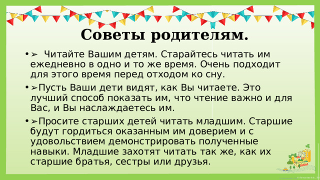   Советы родителям. ➢   Читайте Вашим детям. Старайтесь читать им ежедневно в одно и то же время. Очень подходит для этого время перед отходом ко сну. ➢ Пусть Ваши дети видят, как Вы читаете. Это лучший способ показать им, что чтение важно и для Вас, и Вы наслаждаетесь им. ➢ Просите старших детей читать младшим. Старшие будут гордиться оказанным им доверием и с удовольствием демонстрировать полученные навыки. Младшие захотят читать так же, как их старшие братья, сестры или друзья. 