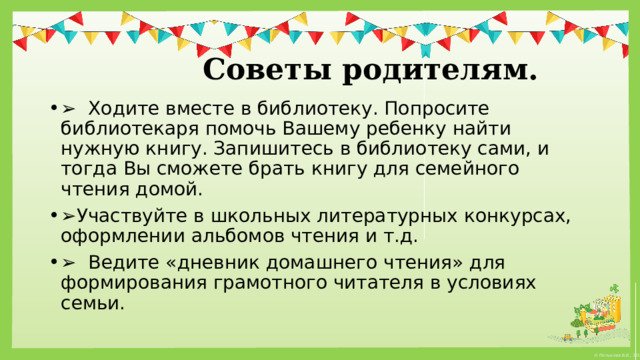   Советы родителям. ➢   Ходите вместе в библиотеку. Попросите библиотекаря помочь Вашему ребенку найти нужную книгу. Запишитесь в библиотеку сами, и тогда Вы сможете брать книгу для семейного чтения домой. ➢ Участвуйте в школьных литературных конкурсах, оформлении альбомов чтения и т.д. ➢   Ведите «дневник домашнего чтения» для формирования грамотного читателя в условиях семьи. 