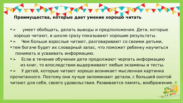   Преимущества, которые дает умение хорошо читать   ➢      умеет обобщать, делать выводы и предположения. Дети, которые   хорошо читают, в школе сразу показывают хорошие результаты. ➢     Чем больше взрослые читают, разговаривают со своими детьми, тем богаче будет их словарный запас, что поможет ребенку научиться   понимать и усваивать информацию. ➢     Если в течение обучения дети продолжают черпать информацию   из книг, то впоследствии выдерживают любые экзамены и тесты. ➢     У детей, которые читают хорошо возникает мысленная картинка  прочитанного. Поэтому они лучше запоминают детали, с большей охотой  читают для себя, своего удовольствия. Развивается память, воображение. 