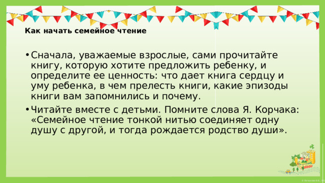   Как начать семейное чтение   Сначала, уважаемые взрослые, сами прочитайте книгу, которую хотите предложить ребенку, и определите ее ценность: что дает книга сердцу и уму ребенка, в чем прелесть книги, какие эпизоды книги вам запомнились и почему. Читайте вместе с детьми. Помните слова Я. Корчака: «Семейное чтение тонкой нитью соединяет одну душу с другой, и тогда рождается родство души». 