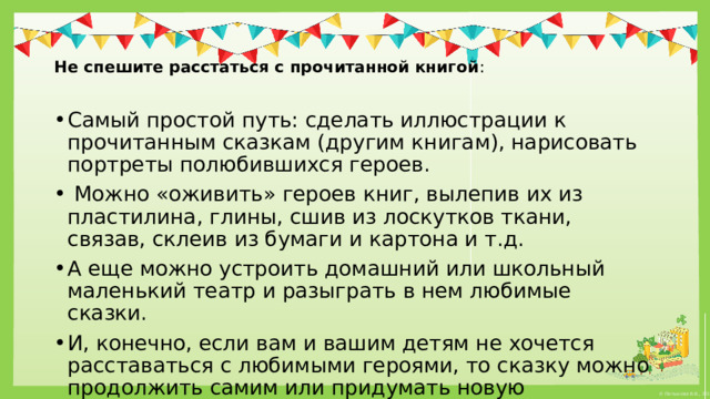   Не спешите расстаться с прочитанной книгой :   Самый простой путь: сделать иллюстрации к прочитанным сказкам (другим книгам), нарисовать портреты полюбившихся героев.   Можно «оживить» героев книг, вылепив их из пластилина, глины, сшив из лоскутков ткани, связав, склеив из бумаги и картона и т.д. А еще можно устроить домашний или школьный маленький театр и разыграть в нем любимые сказки. И, конечно, если вам и вашим детям не хочется расставаться с любимыми героями, то сказку можно продолжить самим или придумать новую 