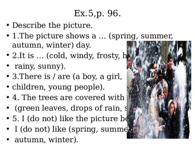 Ex.5,p. 96. Describe the picture. 1.The picture shows a … (spring, summer, autumn, winter) day. 2.It is … (cold, windy, frosty, hot,  rainy, sunny). 3.There is / are (a boy, a girl, children, young people). 4. The trees are covered with  (green leaves, drops of rain, snow). 5. I (do not) like the picture because  I (do not) like (spring, summer,  autumn, winter). 