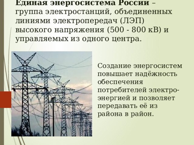 Единая энергосистема России – группа электростанций, объединенных линиями электропередач (ЛЭП) высокого напряжения (500 - 800 кВ) и управляемых из одного центра. Создание энергосистем повышает надёжность обеспечения потребителей электро-энергией и позволяет передавать её из района в район. 
