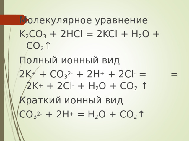 Молекулярное уравнение K 2 CO 3 + 2 HCl = 2KCl + H 2 O + CO 2 ↑ Полный ионный вид 2 K + + CO 3 2- + 2H + + 2Cl - =    = 2K + + 2Cl - + H 2 O + CO 2 ↑ Краткий ионный вид CO 3 2- + 2H + = H 2 O + CO 2 ↑ 