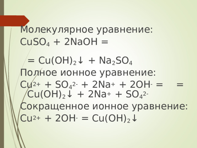 Молекулярное уравнение: CuSO 4 + 2NaOH =   = Cu(OH) 2 ↓ + Na 2 SO 4 Полное ионное уравнение: Cu 2+ + SO 4 2- + 2Na + + 2OH - =     = Cu(OH) 2 ↓ + 2Na + + SO 4 2- Сокращенное ионное уравнение: Cu 2+ + 2OH - = Cu(OH) 2 ↓  