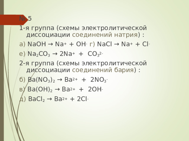 № 5 1-я группа (схемы электролитической диссоциации соединений натрия ) : а) NaOH → Na + + OH -  г) NaCl → Na + + Cl - е) Na 2 CO 3  → 2Na + + CO 3 2- 2-я группа (схемы электролитической диссоциации соединений бария ) : б) Ba(NO 3 ) 2  → Ba 2+ + 2NO 3 - в) Ba(OH) 2  → Ba 2+ + 2OH - д) BaCl 2  → Ba 2+ + 2Cl - 