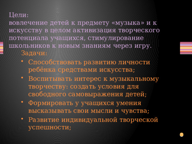 Цели:  вовлечение детей к предмету «музыка» и к искусству в целом активизация творческого потенциала учащихся, стимулирование школьников к новым знаниям через игру.   Задачи: Способствовать развитию личности ребёнка средствами искусства; Воспитывать интерес к музыкальному творчеству: создать условия для свободного самовыражения детей; Формировать у учащихся умения высказывать свои мысли и чувства; Развитие индивидуальной творческой успешности; 