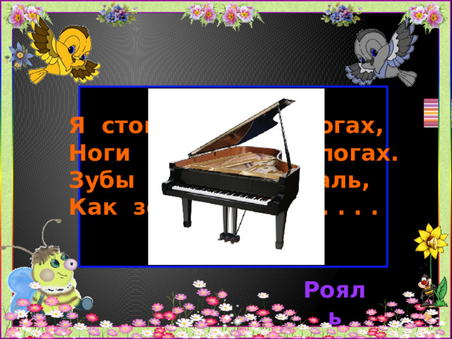 Я стою на трёх ногах,  Ноги в чёрных сапогах.  Зубы белые, педаль,  Как зовут меня? . . . . .   Рояль 