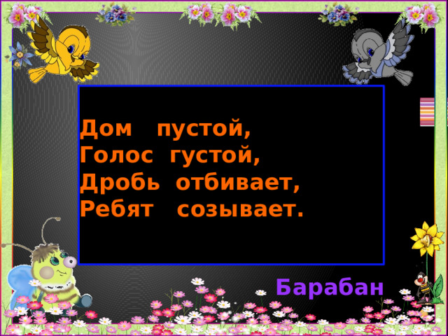 Дом пустой,  Голос густой,  Дробь отбивает, Ребят созывает.     Барабан 