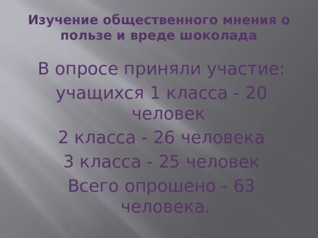 Изучение общественного мнения о пользе и вреде шоколада    В опросе приняли участие: учащихся 1 класса - 20 человек 2 класса - 26 человека 3 класса - 25 человек Всего опрошено - 63 человека. 