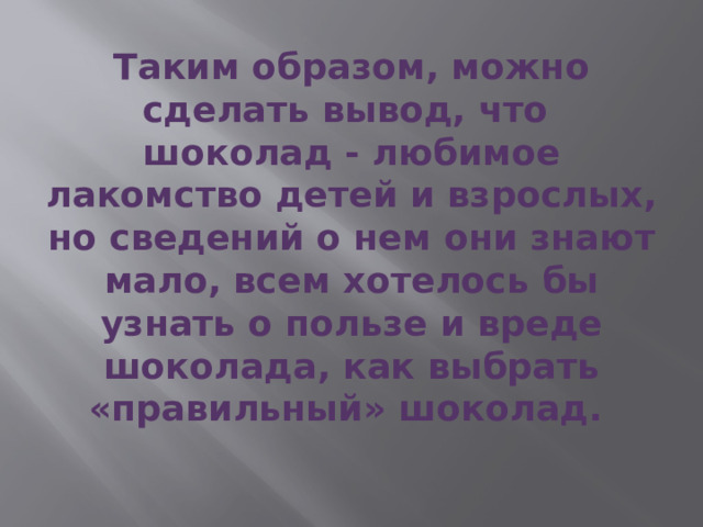 Таким образом, можно сделать вывод, что шоколад - любимое лакомство детей и взрослых, но сведений о нем они знают мало, всем хотелось бы узнать о пользе и вреде шоколада, как выбрать «правильный» шоколад. 